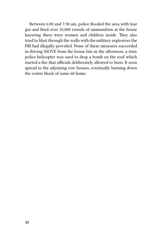 Between 6:00 and 7:30 am, police flooded the area with tear gas and fired over 10,000 rounds of ammunition at the house knowing there were women and children inside. They also tried to blast through the walls with the military explosives the FBI had illegally provided. None of these measures succeeded in driving MOVE from the house late in the afternoon, a state police helicopter was used to drop a bomb on the roof which started a fire that officials deliberately allowed to burn. It soon spread to the adjoining row houses, eventually burning down the centre block of some 60 home  8 